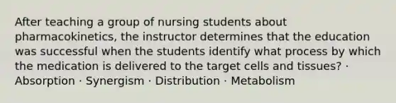 After teaching a group of nursing students about pharmacokinetics, the instructor determines that the education was successful when the students identify what process by which the medication is delivered to the target cells and tissues? · Absorption · Synergism · Distribution · Metabolism