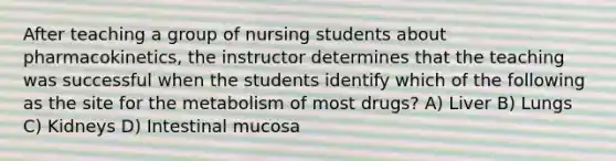 After teaching a group of nursing students about pharmacokinetics, the instructor determines that the teaching was successful when the students identify which of the following as the site for the metabolism of most drugs? A) Liver B) Lungs C) Kidneys D) Intestinal mucosa