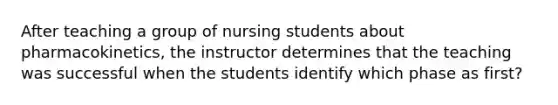 After teaching a group of nursing students about pharmacokinetics, the instructor determines that the teaching was successful when the students identify which phase as first?