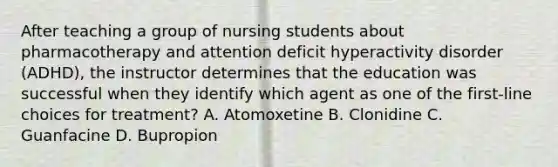 After teaching a group of nursing students about pharmacotherapy and attention deficit hyperactivity disorder (ADHD), the instructor determines that the education was successful when they identify which agent as one of the first-line choices for treatment? A. Atomoxetine B. Clonidine C. Guanfacine D. Bupropion