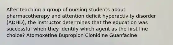 After teaching a group of nursing students about pharmacotherapy and attention deficit hyperactivity disorder (ADHD), the instructor determines that the education was successful when they identify which agent as the first line choice? Atomoxetine Bupropion Clonidine Guanfacine