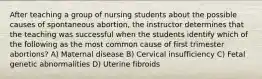 After teaching a group of nursing students about the possible causes of spontaneous abortion, the instructor determines that the teaching was successful when the students identify which of the following as the most common cause of first trimester abortions? A) Maternal disease B) Cervical insufficiency C) Fetal genetic abnormalities D) Uterine fibroids