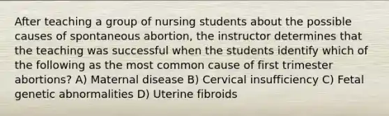 After teaching a group of nursing students about the possible causes of spontaneous abortion, the instructor determines that the teaching was successful when the students identify which of the following as the most common cause of first trimester abortions? A) Maternal disease B) Cervical insufficiency C) Fetal genetic abnormalities D) Uterine fibroids