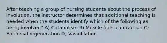 After teaching a group of nursing students about the process of involution, the instructor determines that additional teaching is needed when the students identify which of the following as being involved? A) Catabolism B) Muscle fiber contraction C) Epithelial regeneration D) Vasodilation