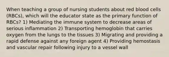 When teaching a group of nursing students about red blood cells (RBCs), which will the educator state as the primary function of RBCs? 1) Mediating the immune system to decrease areas of serious inflammation 2) Transporting hemoglobin that carries oxygen from the lungs to the tissues 3) Migrating and providing a rapid defense against any foreign agent 4) Providing hemostasis and vascular repair following injury to a vessel wall