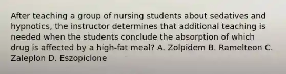 After teaching a group of nursing students about sedatives and hypnotics, the instructor determines that additional teaching is needed when the students conclude the absorption of which drug is affected by a high-fat meal? A. Zolpidem B. Ramelteon C. Zaleplon D. Eszopiclone