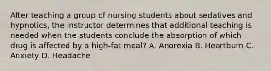 After teaching a group of nursing students about sedatives and hypnotics, the instructor determines that additional teaching is needed when the students conclude the absorption of which drug is affected by a high-fat meal? A. Anorexia B. Heartburn C. Anxiety D. Headache