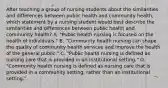 After teaching a group of nursing students about the similarities and differences between public health and community health, which statement by a nursing student would best describe the similarities and differences between public health and community health? A. "Public health nursing is focused on the health of individuals." B. "Community health nursing can shape the quality of community health services and improve the health of the general public." C. "Public health nursing is defined as nursing care that is provided in an institutional setting." D. "Community health nursing is defined as nursing care that is provided in a community setting, rather than an institutional setting."