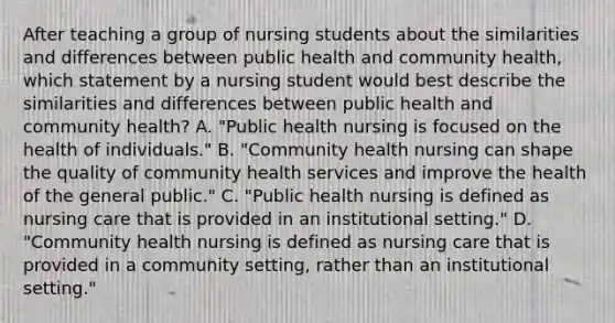 After teaching a group of nursing students about the similarities and differences between public health and community health, which statement by a nursing student would best describe the similarities and differences between public health and community health? A. "Public health nursing is focused on the health of individuals." B. "Community health nursing can shape the quality of community health services and improve the health of the general public." C. "Public health nursing is defined as nursing care that is provided in an institutional setting." D. "Community health nursing is defined as nursing care that is provided in a community setting, rather than an institutional setting."