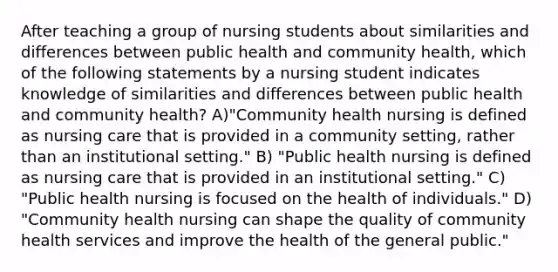 After teaching a group of nursing students about similarities and differences between public health and community health, which of the following statements by a nursing student indicates knowledge of similarities and differences between public health and community health? A)"Community health nursing is defined as nursing care that is provided in a community setting, rather than an institutional setting." B) "Public health nursing is defined as nursing care that is provided in an institutional setting." C) "Public health nursing is focused on the health of individuals." D) "Community health nursing can shape the quality of community health services and improve the health of the general public."