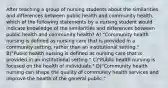 After teaching a group of nursing students about the similarities and differences between public health and community health, which of the following statements by a nursing student would indicate knowledge of the similarities and differences between public health and community health? A) "Community health nursing is defined as nursing care that is provided in a community setting, rather than an institutional setting." B)"Public health nursing is defined as nursing care that is provided in an institutional setting." C)"Public health nursing is focused on the health of individuals." D)"Community health nursing can shape the quality of community health services and improve the health of the general public."