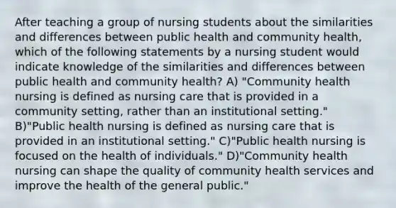 After teaching a group of nursing students about the similarities and differences between public health and community health, which of the following statements by a nursing student would indicate knowledge of the similarities and differences between public health and community health? A) "Community health nursing is defined as nursing care that is provided in a community setting, rather than an institutional setting." B)"Public health nursing is defined as nursing care that is provided in an institutional setting." C)"Public health nursing is focused on the health of individuals." D)"Community health nursing can shape the quality of community health services and improve the health of the general public."