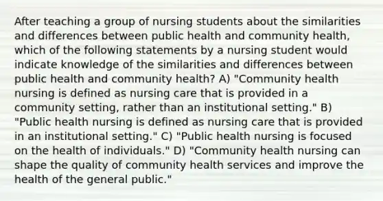 After teaching a group of nursing students about the similarities and differences between public health and community health, which of the following statements by a nursing student would indicate knowledge of the similarities and differences between public health and community health? A) "Community health nursing is defined as nursing care that is provided in a community setting, rather than an institutional setting." B) "Public health nursing is defined as nursing care that is provided in an institutional setting." C) "Public health nursing is focused on the health of individuals." D) "Community health nursing can shape the quality of community health services and improve the health of the general public."