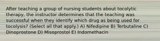 After teaching a group of nursing students about tocolytic therapy, the instructor determines that the teaching was successful when they identify which drug as being used for tocolysis? (Select all that apply.) A) Nifedipine B) Terbutaline C) Dinoprostone D) Misoprostol E) Indomethacin