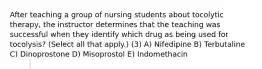 After teaching a group of nursing students about tocolytic therapy, the instructor determines that the teaching was successful when they identify which drug as being used for tocolysis? (Select all that apply.) (3) A) Nifedipine B) Terbutaline C) Dinoprostone D) Misoprostol E) Indomethacin