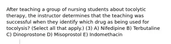 After teaching a group of nursing students about tocolytic therapy, the instructor determines that the teaching was successful when they identify which drug as being used for tocolysis? (Select all that apply.) (3) A) Nifedipine B) Terbutaline C) Dinoprostone D) Misoprostol E) Indomethacin