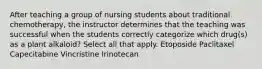 After teaching a group of nursing students about traditional chemotherapy, the instructor determines that the teaching was successful when the students correctly categorize which drug(s) as a plant alkaloid? Select all that apply. Etoposide Paclitaxel Capecitabine Vincristine Irinotecan