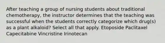 After teaching a group of nursing students about traditional chemotherapy, the instructor determines that the teaching was successful when the students correctly categorize which drug(s) as a plant alkaloid? Select all that apply. Etoposide Paclitaxel Capecitabine Vincristine Irinotecan