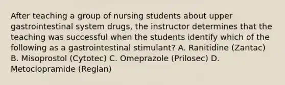 After teaching a group of nursing students about upper gastrointestinal system drugs, the instructor determines that the teaching was successful when the students identify which of the following as a gastrointestinal stimulant? A. Ranitidine (Zantac) B. Misoprostol (Cytotec) C. Omeprazole (Prilosec) D. Metoclopramide (Reglan)