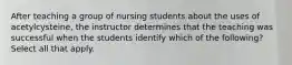 After teaching a group of nursing students about the uses of acetylcysteine, the instructor determines that the teaching was successful when the students identify which of the following? Select all that apply.