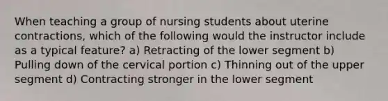 When teaching a group of nursing students about uterine contractions, which of the following would the instructor include as a typical feature? a) Retracting of the lower segment b) Pulling down of the cervical portion c) Thinning out of the upper segment d) Contracting stronger in the lower segment