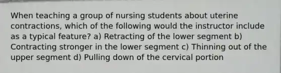 When teaching a group of nursing students about uterine contractions, which of the following would the instructor include as a typical feature? a) Retracting of the lower segment b) Contracting stronger in the lower segment c) Thinning out of the upper segment d) Pulling down of the cervical portion