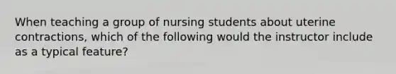 When teaching a group of nursing students about uterine contractions, which of the following would the instructor include as a typical feature?