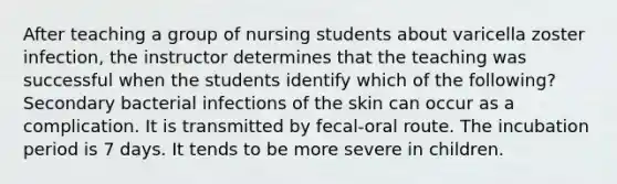 After teaching a group of nursing students about varicella zoster infection, the instructor determines that the teaching was successful when the students identify which of the following? Secondary bacterial infections of the skin can occur as a complication. It is transmitted by fecal-oral route. The incubation period is 7 days. It tends to be more severe in children.