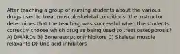 After teaching a group of nursing students about the various drugs used to treat musculoskeletal conditions, the instructor determines that the teaching was successful when the students correctly choose which drug as being used to treat osteoporosis? A) DMARDs B) Boneresorptioninhibitors C) Skeletal muscle relaxants D) Uric acid inhibitors