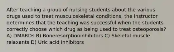 After teaching a group of nursing students about the various drugs used to treat musculoskeletal conditions, the instructor determines that the teaching was successful when the students correctly choose which drug as being used to treat osteoporosis? A) DMARDs B) Boneresorptioninhibitors C) Skeletal muscle relaxants D) Uric acid inhibitors