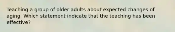 Teaching a group of older adults about expected changes of aging. Which statement indicate that the teaching has been effective?