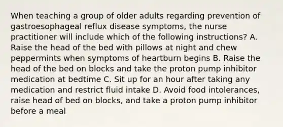 When teaching a group of older adults regarding prevention of gastroesophageal reflux disease symptoms, the nurse practitioner will include which of the following instructions? A. Raise the head of the bed with pillows at night and chew peppermints when symptoms of heartburn begins B. Raise the head of the bed on blocks and take the proton pump inhibitor medication at bedtime C. Sit up for an hour after taking any medication and restrict fluid intake D. Avoid food intolerances, raise head of bed on blocks, and take a proton pump inhibitor before a meal