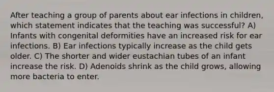 After teaching a group of parents about ear infections in children, which statement indicates that the teaching was successful? A) Infants with congenital deformities have an increased risk for ear infections. B) Ear infections typically increase as the child gets older. C) The shorter and wider eustachian tubes of an infant increase the risk. D) Adenoids shrink as the child grows, allowing more bacteria to enter.