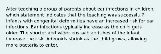 After teaching a group of parents about ear infections in children, which statement indicates that the teaching was successful? Infants with congenital deformities have an increased risk for ear infections. Ear infections typically increase as the child gets older. The shorter and wider eustachian tubes of the infant increase the risk. Adenoids shrink as the child grows, allowing more bacteria to enter.