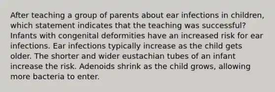 After teaching a group of parents about ear infections in children, which statement indicates that the teaching was successful? Infants with congenital deformities have an increased risk for ear infections. Ear infections typically increase as the child gets older. The shorter and wider eustachian tubes of an infant increase the risk. Adenoids shrink as the child grows, allowing more bacteria to enter.