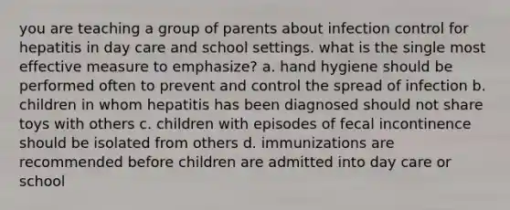 you are teaching a group of parents about infection control for hepatitis in day care and school settings. what is the single most effective measure to emphasize? a. hand hygiene should be performed often to prevent and control the spread of infection b. children in whom hepatitis has been diagnosed should not share toys with others c. children with episodes of fecal incontinence should be isolated from others d. immunizations are recommended before children are admitted into day care or school