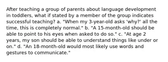 After teaching a group of parents about language development in toddlers, what if stated by a member of the group indicates successful teaching? a. "When my 3-year-old asks 'why?' all the time, this is completely normal." b. "A 15-month-old should be able to point to his eyes when asked to do so." c. "At age 2 years, my son should be able to understand things like under or on." d. "An 18-month-old would most likely use words and gestures to communicate."