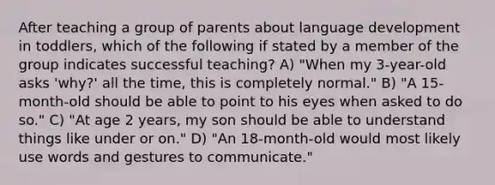 After teaching a group of parents about language development in toddlers, which of the following if stated by a member of the group indicates successful teaching? A) "When my 3-year-old asks 'why?' all the time, this is completely normal." B) "A 15-month-old should be able to point to his eyes when asked to do so." C) "At age 2 years, my son should be able to understand things like under or on." D) "An 18-month-old would most likely use words and gestures to communicate."