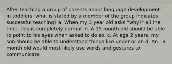 After teaching a group of parents about language development in toddlers, what is stated by a member of the group indicates successful teaching? a. When my 3 year old asks "why?" all the time, this is completely normal. b. A 15 month old should be able to point to his eyes when asked to do so. c. At age 2 years, my son should be able to understand things like under or on d. An 18 month old would most likely use words and gestures to communicate