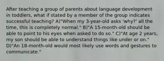 After teaching a group of parents about language development in toddlers, what if stated by a member of the group indicates successful teaching? A)"When my 3-year-old asks 'why?' all the time, this is completely normal." B)"A 15-month-old should be able to point to his eyes when asked to do so." C)"At age 2 years, my son should be able to understand things like under or on." D)"An 18-month-old would most likely use words and gestures to communicate."