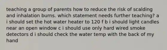 teaching a group of parents how to reduce the risk of scalding and inhalation burns. which statement needs further teaching? a i should set the hot water heater to 120 f b i should light candles near an open window c i should use only hard wired smoke detectors d i should check the water temp with the back of my hand