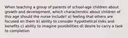 When teaching a group of parents of school-age children about growth and development, which characteristic about children of this age should the nurse include? a) feeling that others are focused on them b) ability to consider hypothetical risks and benefits c) ability to imagine possibilities d) desire to carry a task to completion