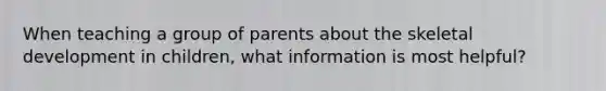 When teaching a group of parents about the skeletal development in children, what information is most helpful?