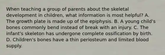 When teaching a group of parents about the skeletal development in children, what information is most helpful? A. The growth plate is made up of the epiphysis. B. A young child's bones commonly bend instead of break with an injury. C. The infant's skeleton has undergone complete ossification by birth. D. Children's bones have a thin periosteum and limited blood supply.