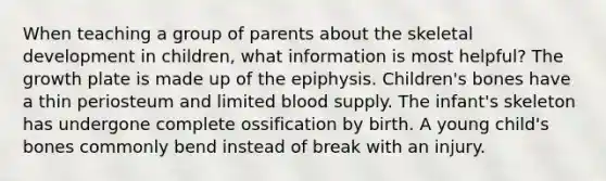 When teaching a group of parents about the skeletal development in children, what information is most helpful? The growth plate is made up of the epiphysis. Children's bones have a thin periosteum and limited blood supply. The infant's skeleton has undergone complete ossification by birth. A young child's bones commonly bend instead of break with an injury.