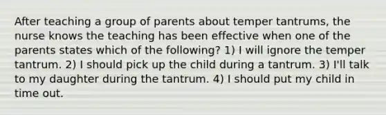 After teaching a group of parents about temper tantrums, the nurse knows the teaching has been effective when one of the parents states which of the following? 1) I will ignore the temper tantrum. 2) I should pick up the child during a tantrum. 3) I'll talk to my daughter during the tantrum. 4) I should put my child in time out.