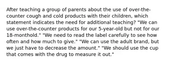 After teaching a group of parents about the use of over-the-counter cough and cold products with their children, which statement indicates the need for additional teaching? "We can use over-the-counter products for our 5-year-old but not for our 18-monthold." "We need to read the label carefully to see how often and how much to give." "We can use the adult brand, but we just have to decrease the amount." "We should use the cup that comes with the drug to measure it out."