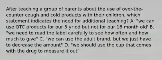 After teaching a group of parents about the use of over-the-counter cough and cold products with their children, which statement indicates the need for additional teaching? A. "we can use OTC products for our 5 yr od but not for our 18 month old' B. "we need to read the label carefully to see how often and how much to give" C. "we can use the adult brand, but we just have to decrease the amount" D. "we should use the cup that comes with the drug to measure it out"