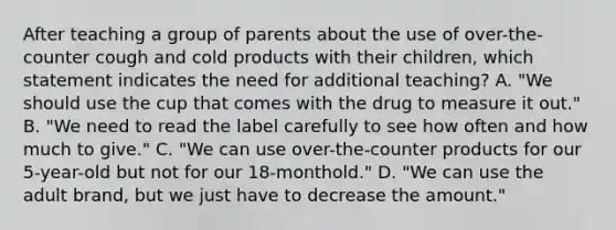 After teaching a group of parents about the use of over-the-counter cough and cold products with their children, which statement indicates the need for additional teaching? A. "We should use the cup that comes with the drug to measure it out." B. "We need to read the label carefully to see how often and how much to give." C. "We can use over-the-counter products for our 5-year-old but not for our 18-monthold." D. "We can use the adult brand, but we just have to decrease the amount."