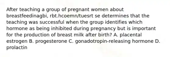 After teaching a group of pregnant women about breastfeedinagbi, rbt.hcoemn/tuesrt se determines that the teaching was successful when the group identifies which hormone as being inhibited during pregnancy but is important for the production of breast milk after birth? A. placental estrogen B. progesterone C. gonadotropin-releasing hormone D. prolactin